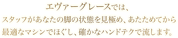 エヴァーグレースでは、スタッフがあなたの脚の状態を見極め、あたためてから最適なマシンでほぐし、確かなハンドテクで流します。