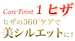 Care Point 1 ヒザ ヒザの360°ケアで美シルエットに！